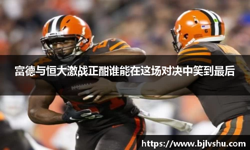 富德与恒大激战正酣谁能在这场对决中笑到最后